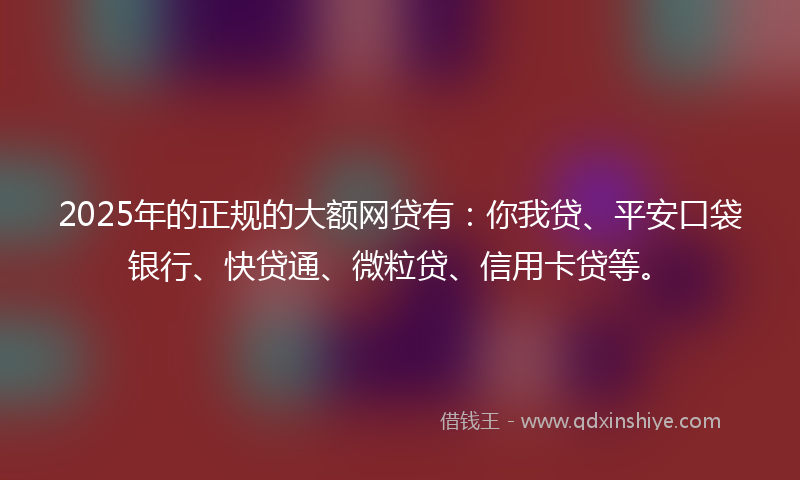 2025年的正规的大额网贷有：你我贷、平安口袋银行、快贷通、微粒贷、信用卡贷等。