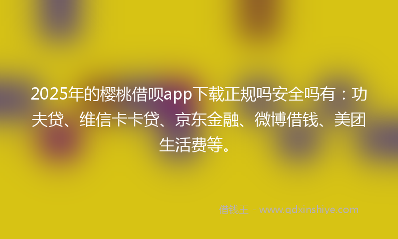 2025年的樱桃借呗app下载正规吗安全吗有：功夫贷、维信卡卡贷、京东金融、微博借钱、美团生活费等。