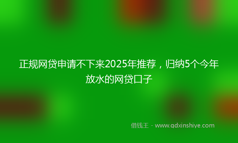 正规网贷申请不下来2025年推荐，归纳5个今年放水的网贷口子