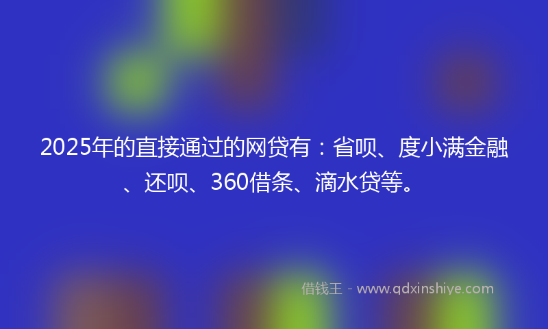 2025年的直接通过的网贷有：省呗、度小满金融、还呗、360借条、滴水贷等。