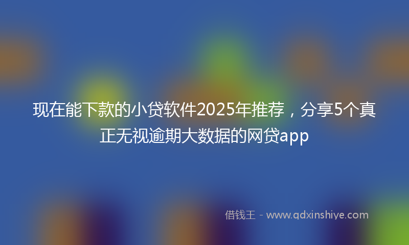 现在能下款的小贷软件2025年推荐，分享5个真正无视逾期大数据的网贷app
