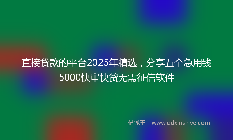 直接贷款的平台2025年精选，分享五个急用钱5000快审快贷无需征信软件