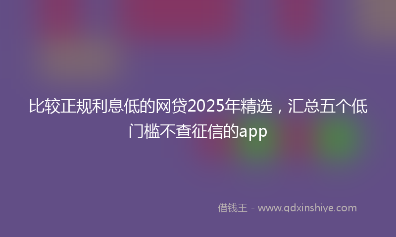比较正规利息低的网贷2025年精选，汇总五个低门槛不查征信的app