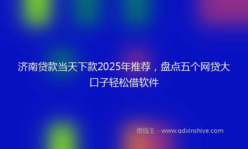 济南贷款当天下款2025年推荐，盘点五个网贷大口子轻松借软件