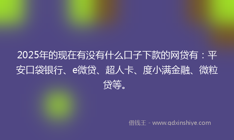 2025年的现在有没有什么口子下款的网贷有：平安口袋银行、e微贷、超人卡、度小满金融、微粒贷等。