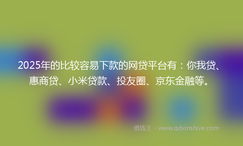 2025年的比较容易下款的网贷平台有：你我贷、惠商贷、小米贷款、投友圈、京东金融等。