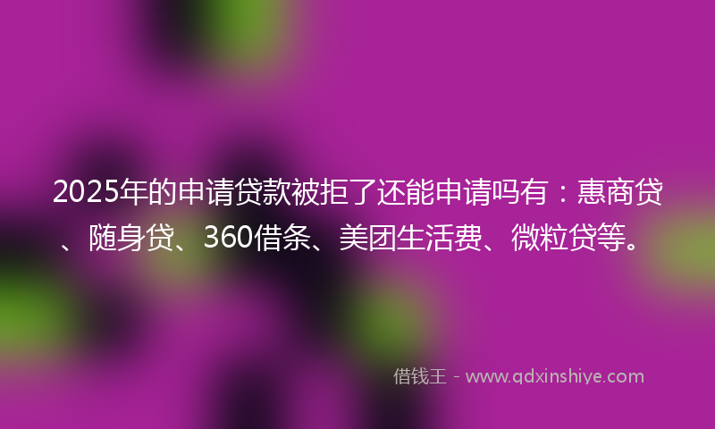 2025年的申请贷款被拒了还能申请吗有:惠商贷、随身贷、360借条、美团生活费、微粒贷等。