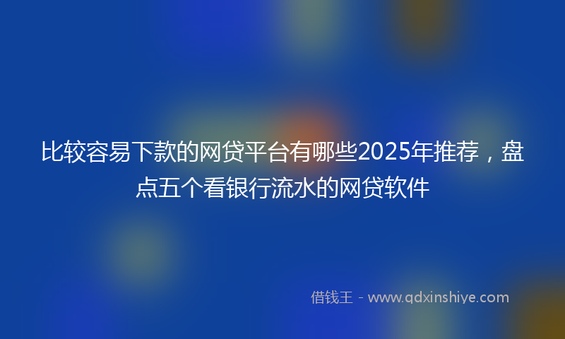 比较容易下款的网贷平台有哪些2025年推荐，盘点五个看银行流水的网贷软件