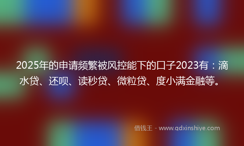 2025年的申请频繁被风控能下的口子2023有：滴水贷、还呗、读秒贷、微粒贷、度小满金融等。