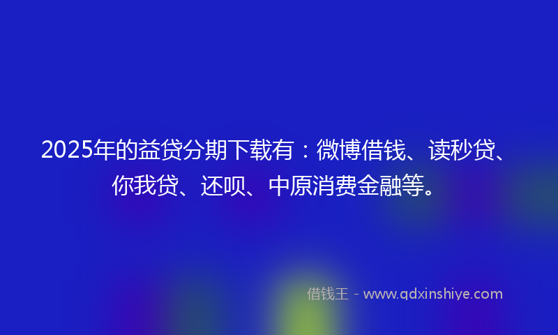 2025年的益贷分期下载有：微博借钱、读秒贷、你我贷、还呗、中原消费金融等。