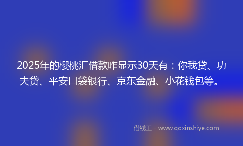 2025年的樱桃汇借款咋显示30天有：你我贷、功夫贷、平安口袋银行、京东金融、小花钱包等。