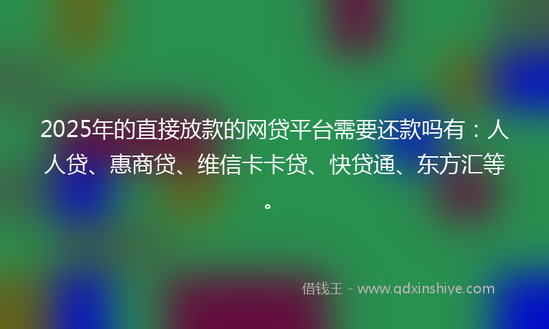 2025年的直接放款的网贷平台需要还款吗有：人人贷、惠商贷、维信卡卡贷、快贷通、东方汇等。