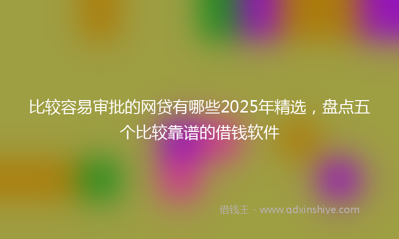 比较容易审批的网贷有哪些2025年精选，盘点五个比较靠谱的借钱软件