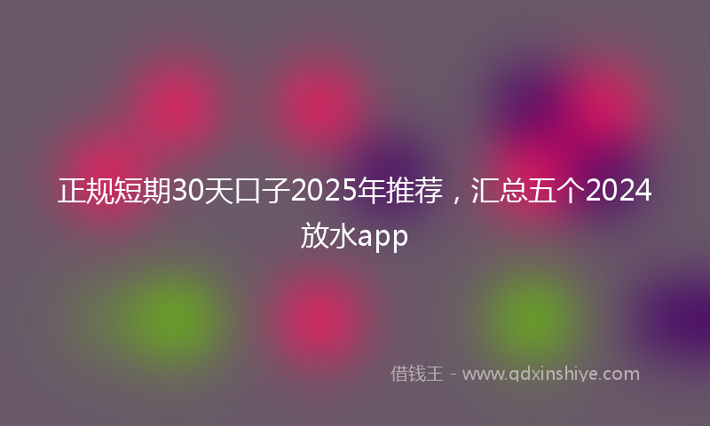 正规短期30天口子2025年推荐，汇总五个2024放水app