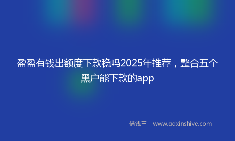 盈盈有钱出额度下款稳吗2025年推荐，整合五个黑户能下款的app