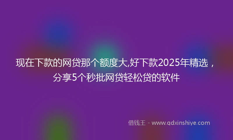 现在下款的网贷那个额度大,好下款2025年精选，分享5个秒批网贷轻松贷的软件