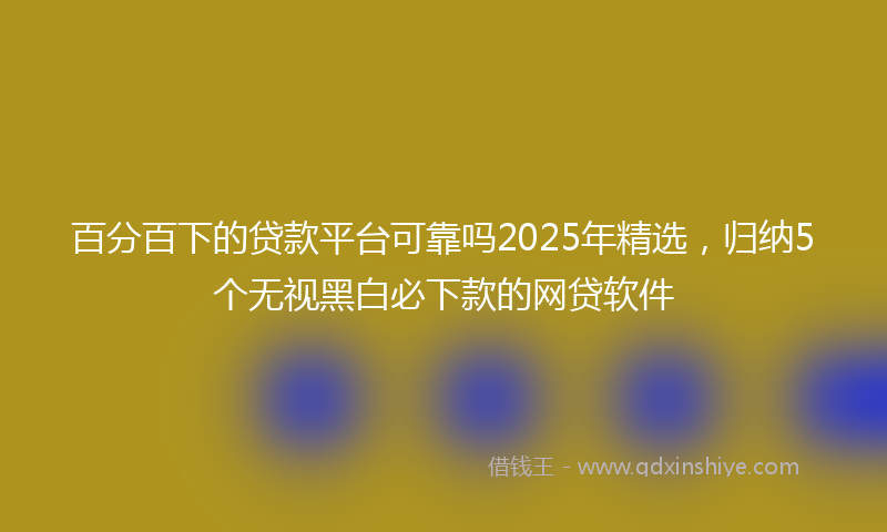 百分百下的贷款平台可靠吗2025年精选，归纳5个无视黑白必下款的网贷软件