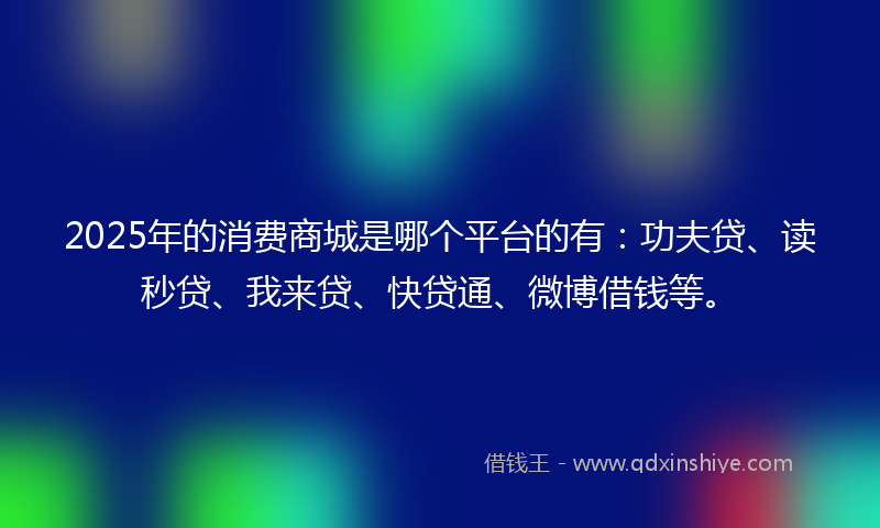 2025年的消费商城是哪个平台的有：功夫贷、读秒贷、我来贷、快贷通、微博借钱等。