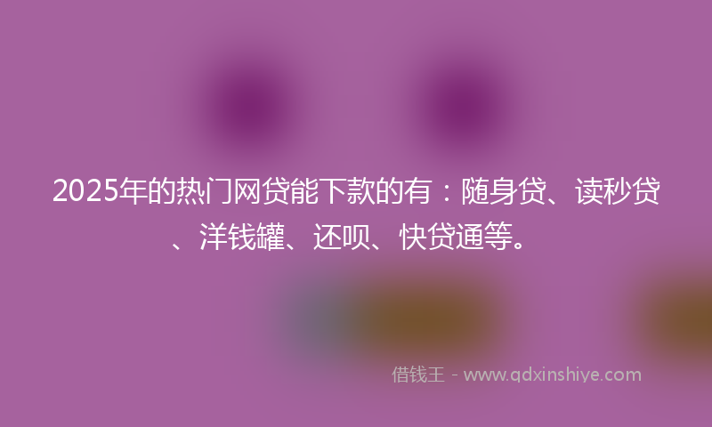 2025年的热门网贷能下款的有：随身贷、读秒贷、洋钱罐、还呗、快贷通等。