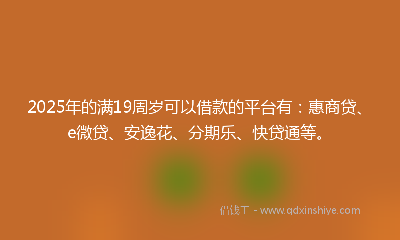 2025年的满19周岁可以借款的平台有：惠商贷、e微贷、安逸花、分期乐、快贷通等。