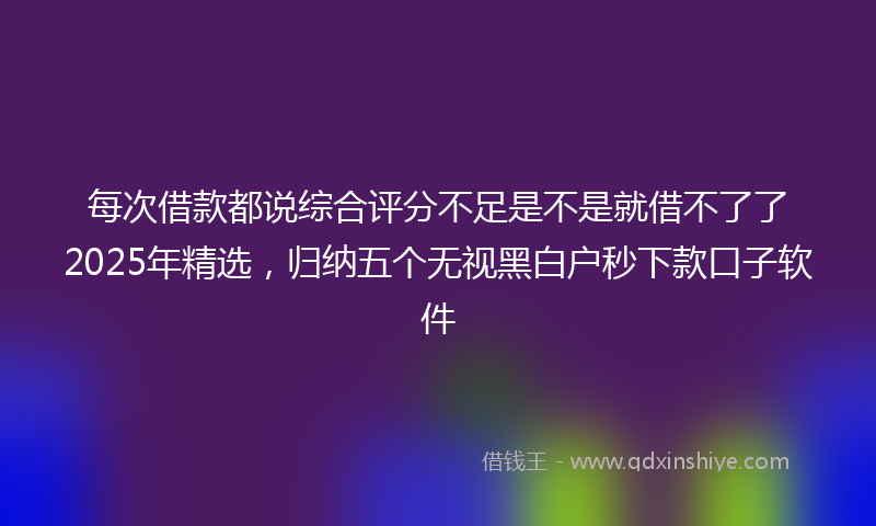 每次借款都说综合评分不足是不是就借不了了2025年精选，归纳五个无视黑白户秒下款口子软件