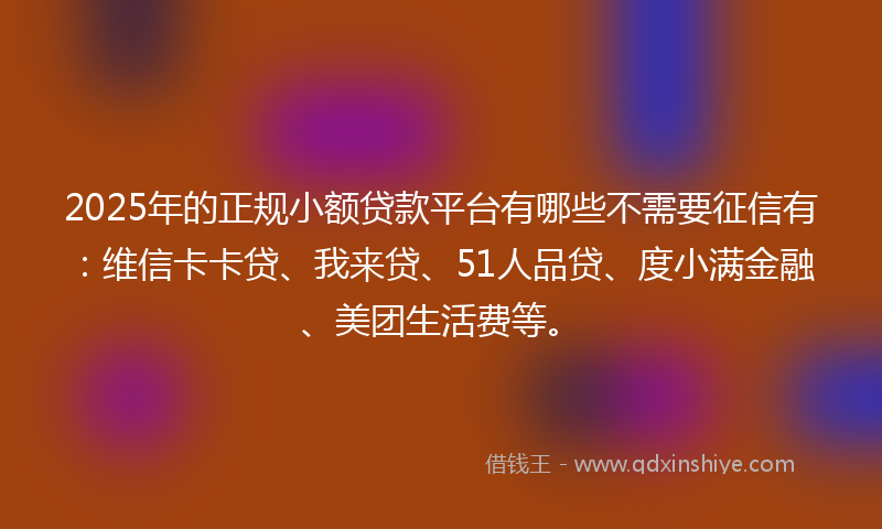2025年的正规小额贷款平台有哪些不需要征信有：维信卡卡贷、我来贷、51人品贷、度小满金融、美团生活费等。