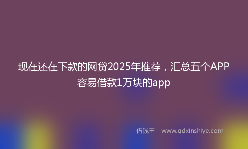 现在还在下款的网贷2025年推荐，汇总五个APP容易借款1万块的app