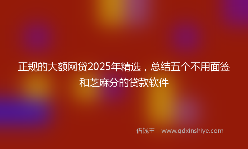 正规的大额网贷2025年精选,总结五个不用面签和芝麻分的贷款软件