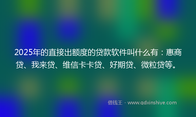 2025年的直接出额度的贷款软件叫什么有：惠商贷、我来贷、维信卡卡贷、好期贷、微粒贷等。