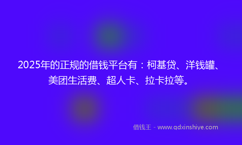 2025年的正规的借钱平台有：柯基贷、洋钱罐、美团生活费、超人卡、拉卡拉等。