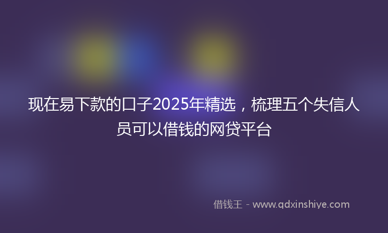 现在易下款的口子2025年精选,梳理五个失信人员可以借钱的网贷平台