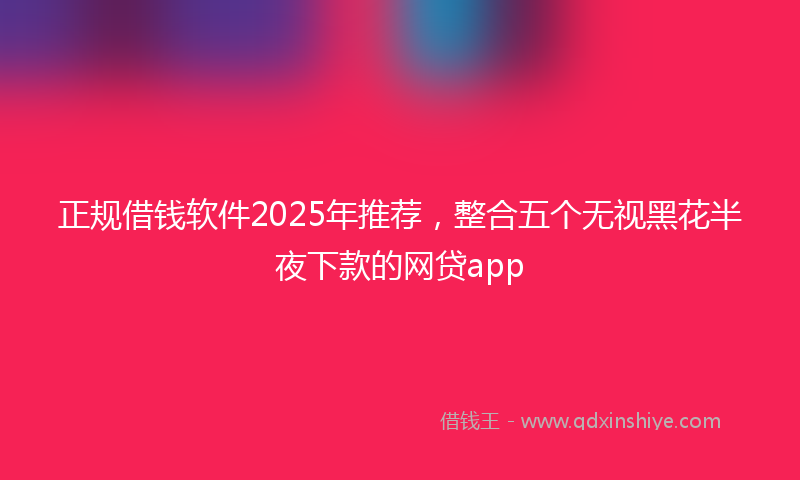 正规借钱软件2025年推荐，整合五个无视黑花半夜下款的网贷app