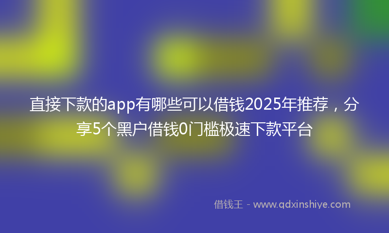 直接下款的app有哪些可以借钱2025年推荐，分享5个黑户借钱0门槛极速下款平台