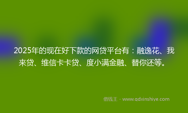 2025年的现在好下款的网贷平台有：融逸花、我来贷、维信卡卡贷、度小满金融、替你还等。