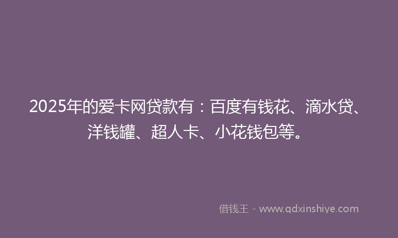 2025年的爱卡网贷款有：百度有钱花、滴水贷、洋钱罐、超人卡、小花钱包等。