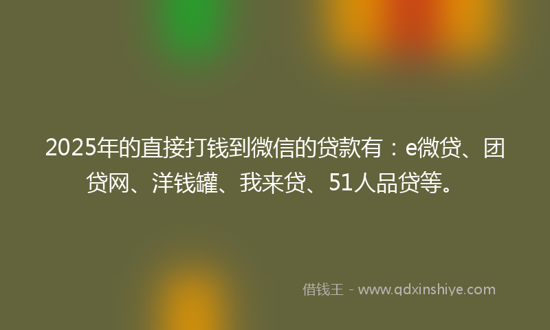 2025年的直接打钱到微信的贷款有：e微贷、团贷网、洋钱罐、我来贷、51人品贷等。
