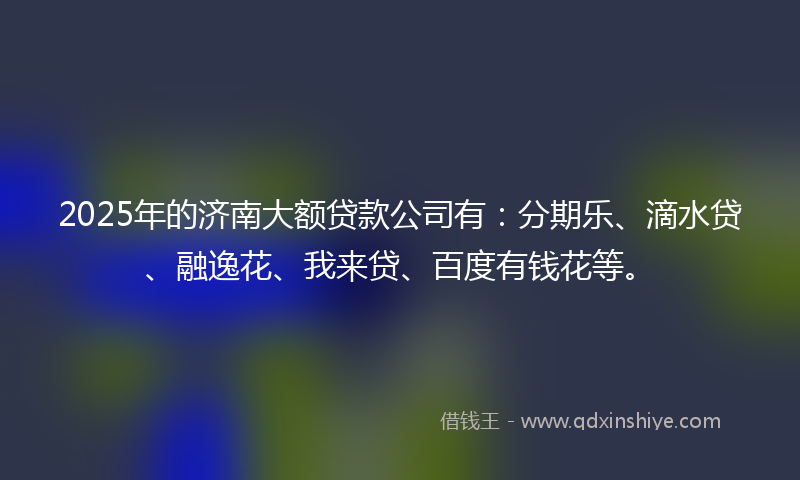 2025年的济南大额贷款公司有：分期乐、滴水贷、融逸花、我来贷、百度有钱花等。