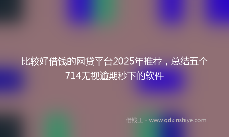 比较好借钱的网贷平台2025年推荐，总结五个714无视逾期秒下的软件