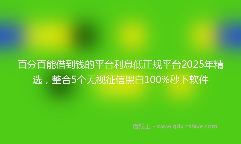百分百能借到钱的平台利息低正规平台2025年精选，整合5个无视征信黑白100%秒下软件