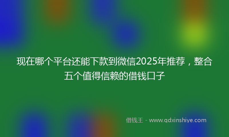 现在哪个平台还能下款到微信2025年推荐，整合五个值得信赖的借钱口子