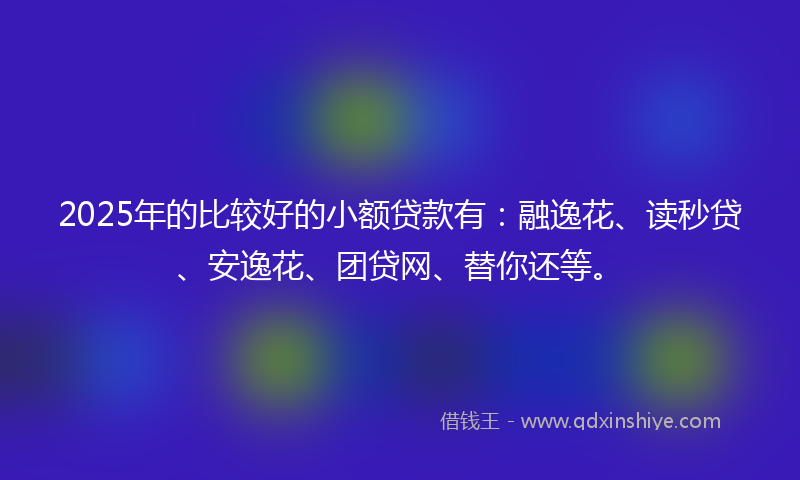 2025年的比较好的小额贷款有：融逸花、读秒贷、安逸花、团贷网、替你还等。