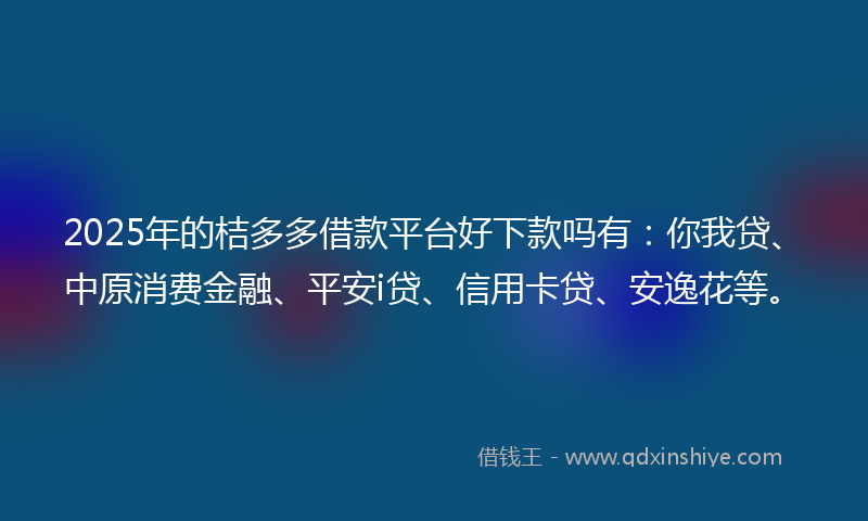 2025年的桔多多借款平台好下款吗有：你我贷、中原消费金融、平安i贷、信用卡贷、安逸花等。