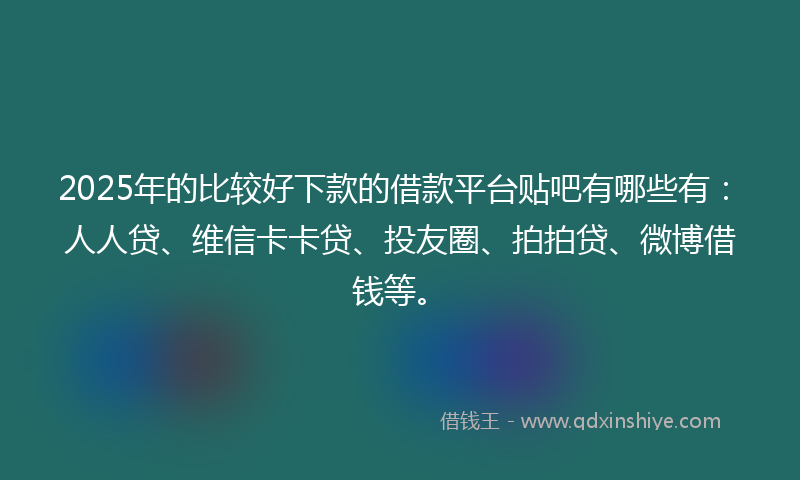 2025年的比较好下款的借款平台贴吧有哪些有：人人贷、维信卡卡贷、投友圈、拍拍贷、微博借钱等。