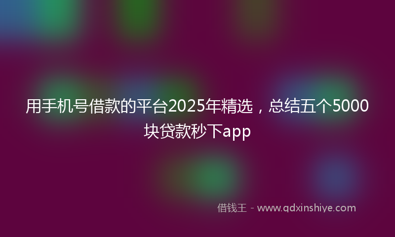 用手机号借款的平台2025年精选，总结五个5000块贷款秒下app
