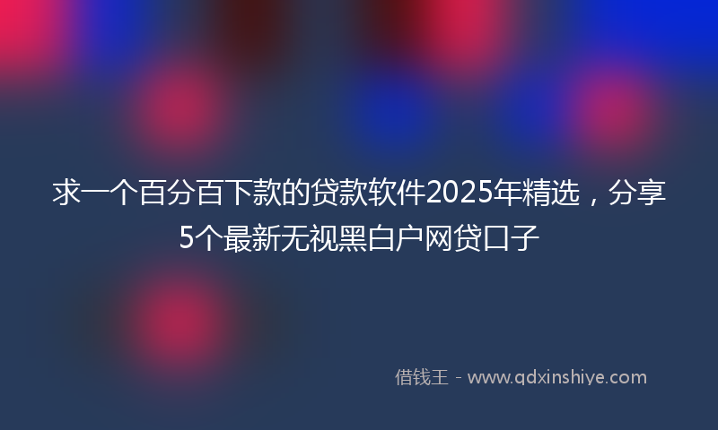 求一个百分百下款的贷款软件2025年精选，分享5个最新无视黑白户网贷口子