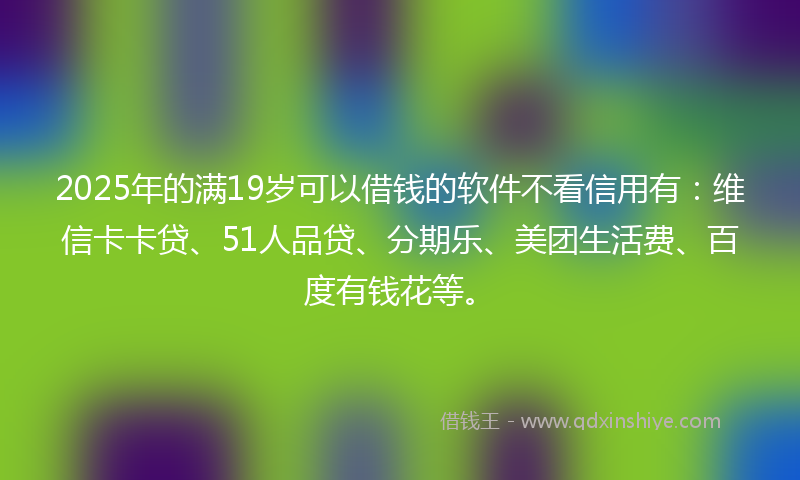 2025年的满19岁可以借钱的软件不看信用有：维信卡卡贷、51人品贷、分期乐、美团生活费、百度有钱花等。