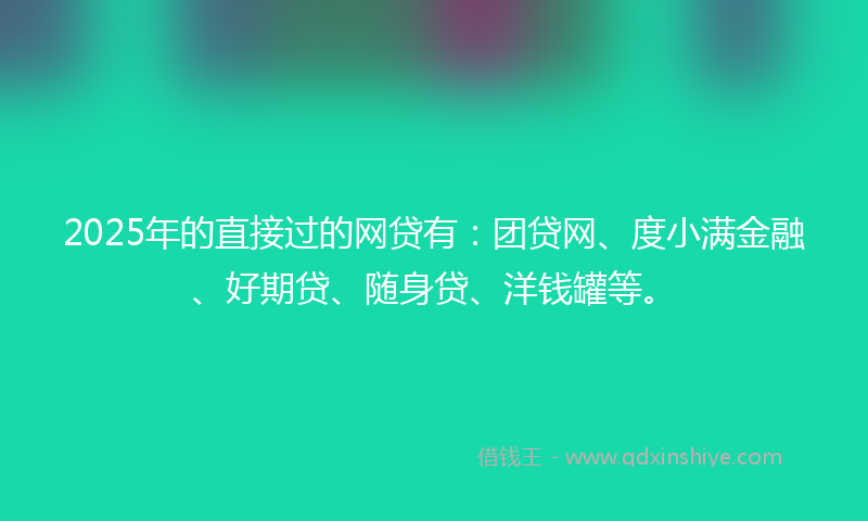 2025年的直接过的网贷有：团贷网、度小满金融、好期贷、随身贷、洋钱罐等。