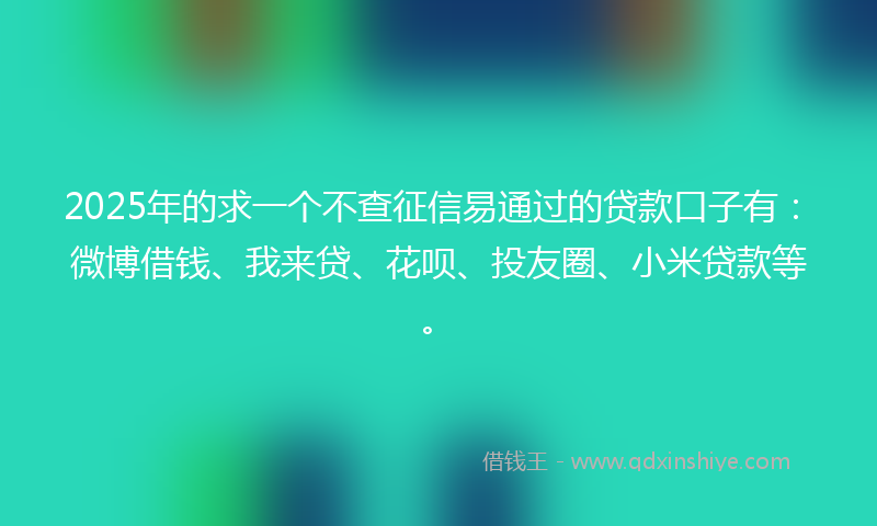 2025年的求一个不查征信易通过的贷款口子有：微博借钱、我来贷、花呗、投友圈、小米贷款等。