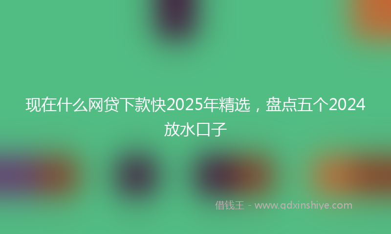 现在什么网贷下款快2025年精选，盘点五个2024放水口子