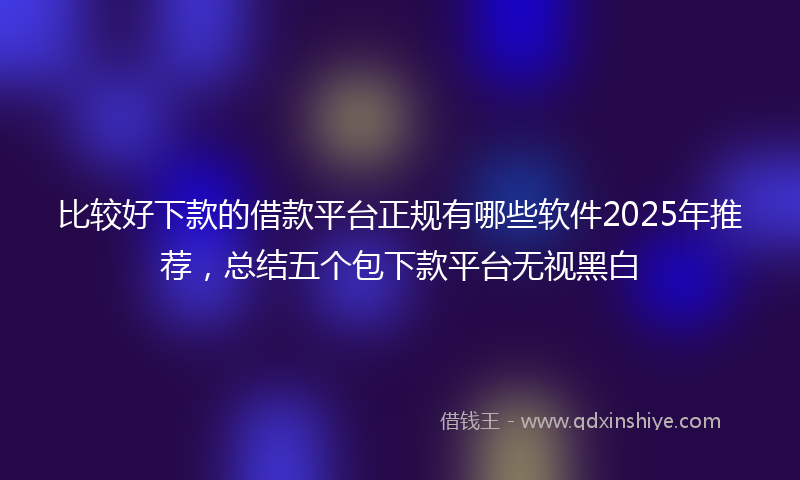 比较好下款的借款平台正规有哪些软件2025年推荐，总结五个包下款平台无视黑白